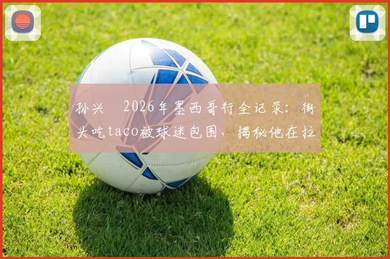 孙兴慜2026年墨西哥行全记录：街头吃taco被球迷包围，揭秘他在拉美为何如此受欢迎
