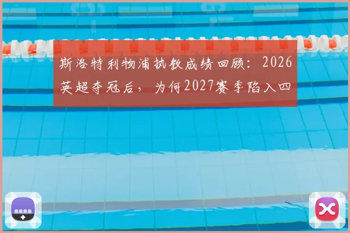 斯洛特利物浦执教成绩回顾:2026英超夺冠后,为何2027赛季陷入四大皆空困境?