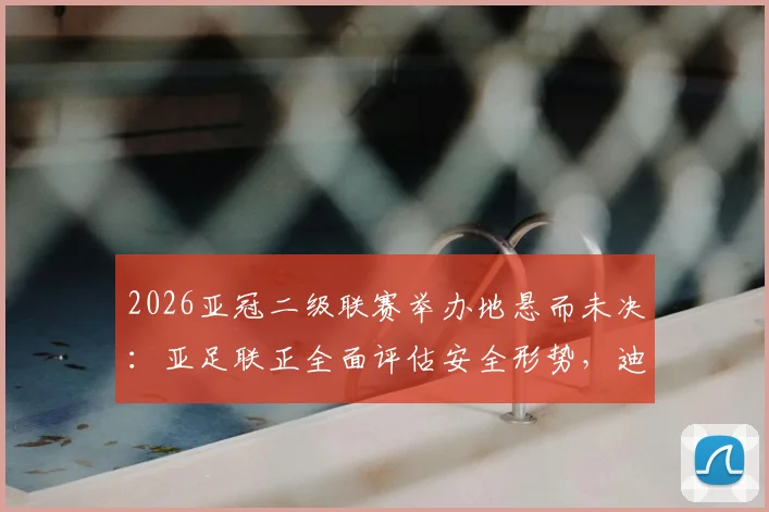 2026亚冠二级联赛举办地悬而未决：亚足联正全面评估安全形势，迪拜并非唯一选项