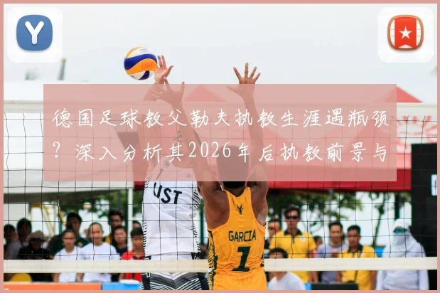 德国足球教父勒夫执教生涯遇瓶颈？深入分析其2026年后执教前景与潜在下家
