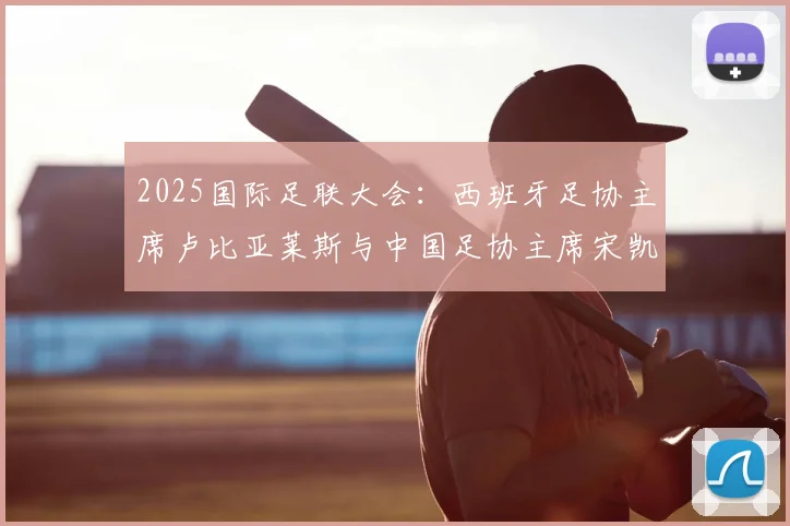 2025国际足联大会：西班牙足协主席卢比亚莱斯与中国足协主席宋凯会面交流，探讨中西足球合作新前景