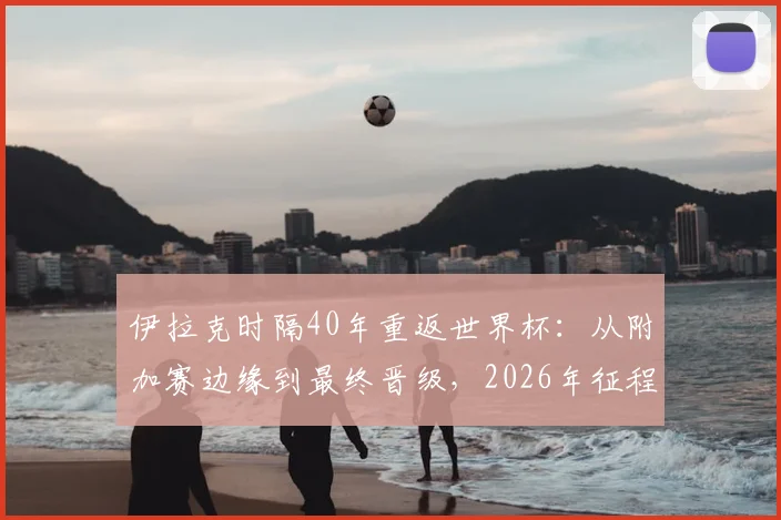 伊拉克时隔40年重返世界杯：从附加赛边缘到最终晋级，2026年征程全解析
