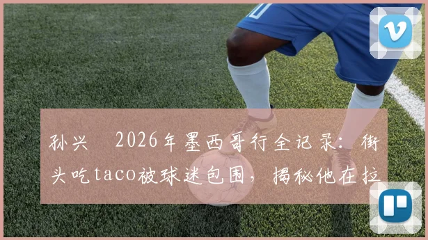 孙兴慜2026年墨西哥行全记录:街头吃taco被球迷包围,揭秘他在拉美为何如此受欢迎