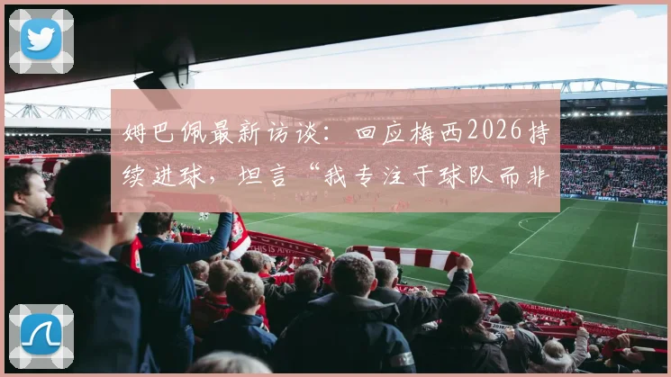 姆巴佩最新访谈：回应梅西2026持续进球，坦言“我专注于球队而非对手”