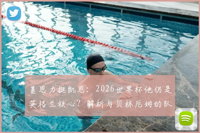 基恩力挺凯恩：2026世界杯他仍是英格兰核心？解析与贝林厄姆的队长作用之争