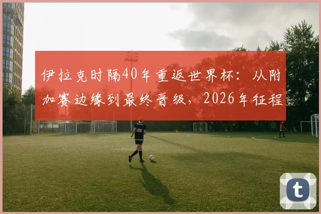 伊拉克时隔40年重返世界杯：从附加赛边缘到最终晋级，2026年征程全解析