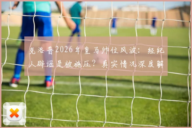 克洛普2026年皇马帅位风波：经纪人辟谣是被施压？真实情况深度解读