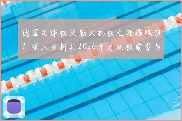 德国足球教父勒夫执教生涯遇瓶颈？深入分析其2026年后执教前景与潜在下家