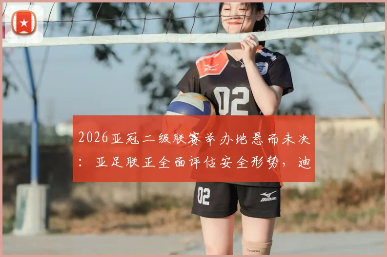 2026亚冠二级联赛举办地悬而未决：亚足联正全面评估安全形势，迪拜并非唯一选项