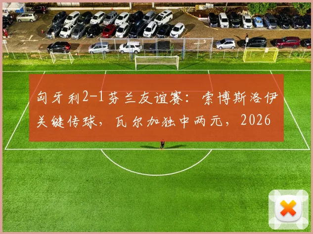 匈牙利2-1芬兰友谊赛：索博斯洛伊关键传球，瓦尔加独中两元，2026年备战启幕