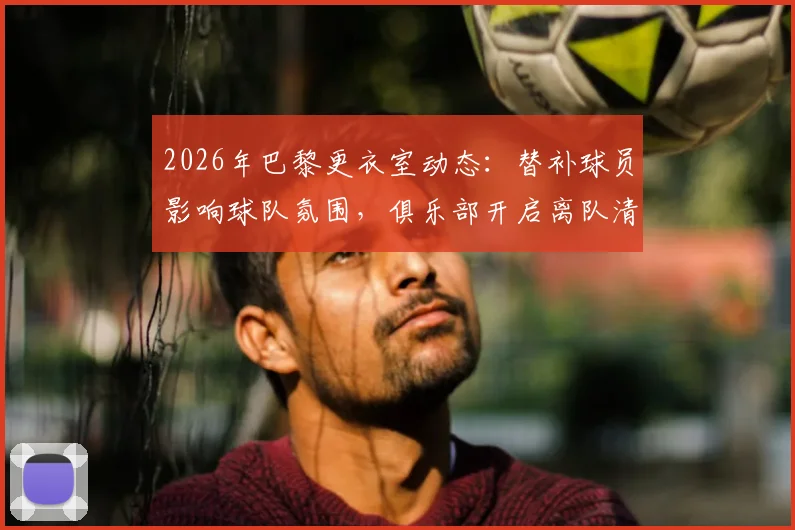 2026年巴黎更衣室动态:替补球员影响球队氛围,俱乐部开启离队清洗名单解析