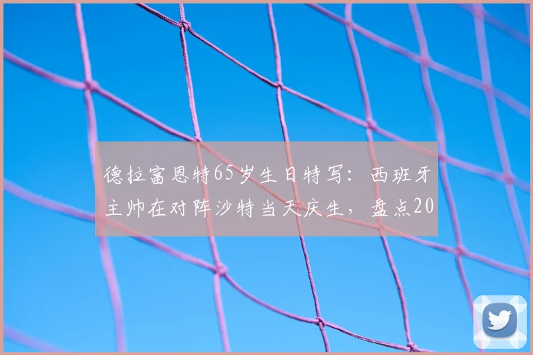德拉富恩特65岁生日特写：西班牙主帅在对阵沙特当天庆生，盘点2026年赛事看点及执教生涯回顾