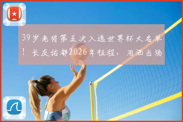 39岁老将第五次入选世界杯大名单！长友佑都2026年征程，泪洒当场背后的坚持