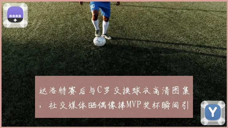 达洛特赛后与C罗交换球衣高清图集，社交媒体晒偶像捧MVP奖杯瞬间引热议