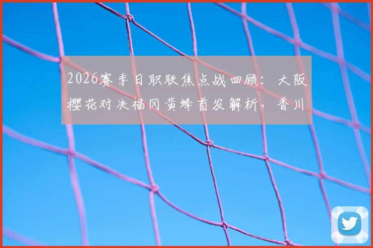 2026赛季日职联焦点战回顾：大阪樱花对决福冈黄蜂首发解析，香川真司替补背后的战术考量