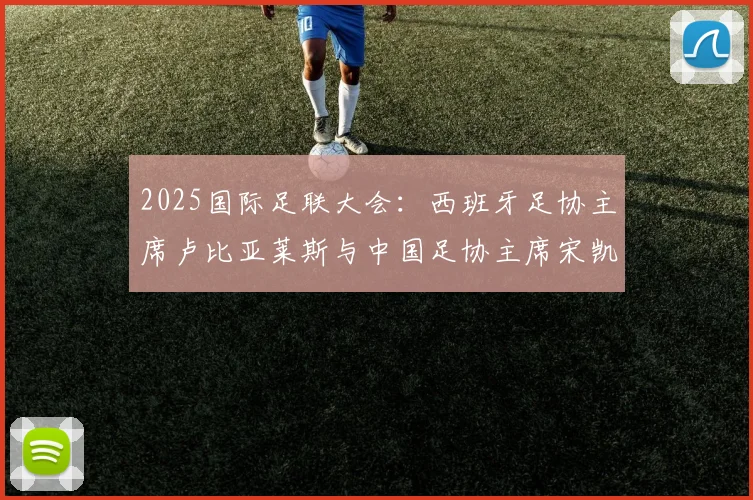 2025国际足联大会：西班牙足协主席卢比亚莱斯与中国足协主席宋凯会面交流，探讨中西足球合作新前景