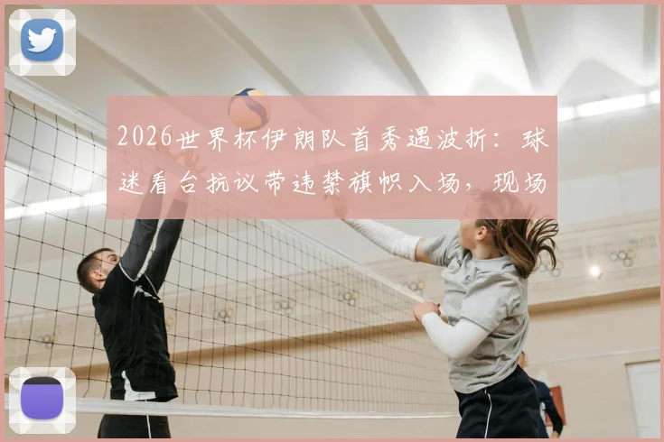 2026世界杯伊朗队首秀遇波折：球迷看台抗议带违禁旗帜入场，现场安保如何处置？