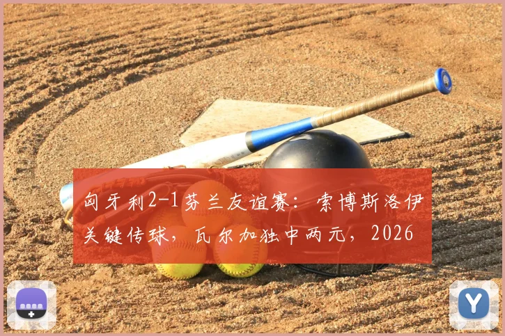 匈牙利2-1芬兰友谊赛:索博斯洛伊关键传球,瓦尔加独中两元,2026年备战启幕