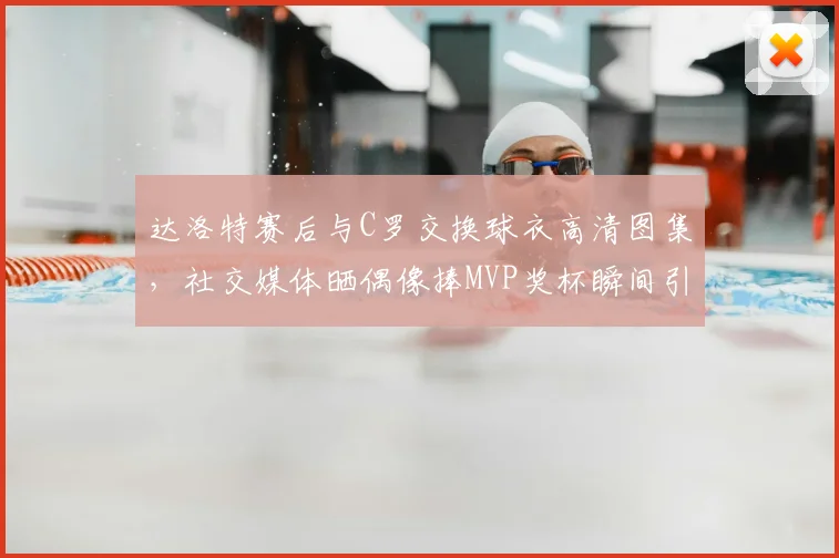 达洛特赛后与C罗交换球衣高清图集，社交媒体晒偶像捧MVP奖杯瞬间引热议