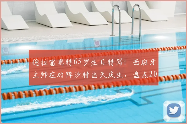德拉富恩特65岁生日特写:西班牙主帅在对阵沙特当天庆生,盘点2026年赛事看点及执教生涯回顾