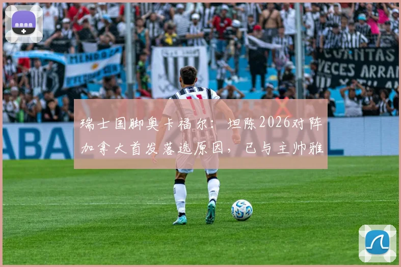 瑞士国脚奥卡福尔：坦陈2026对阵加拿大首发落选原因，已与主帅雅金充分沟通